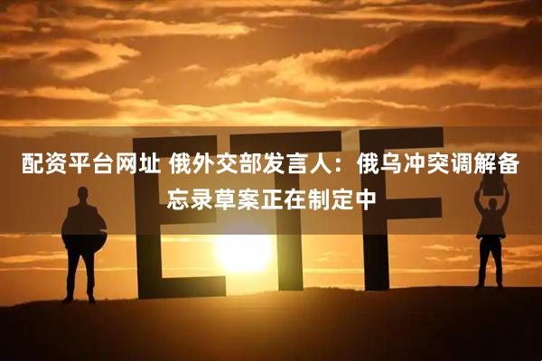 配资平台网址 俄外交部发言人：俄乌冲突调解备忘录草案正在制定中