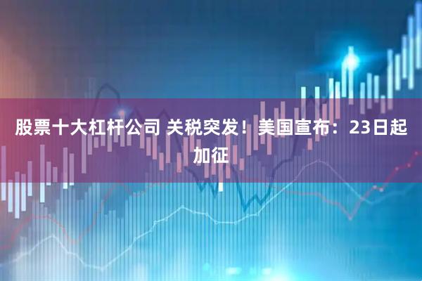 股票十大杠杆公司 关税突发！美国宣布：23日起加征