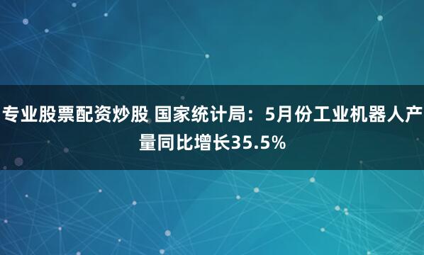 专业股票配资炒股 国家统计局：5月份工业机器人产量同比增长35.5%