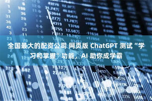 全国最大的配资公司 网页版 ChatGPT 测试“学习和掌握”功能，AI 助你成学霸
