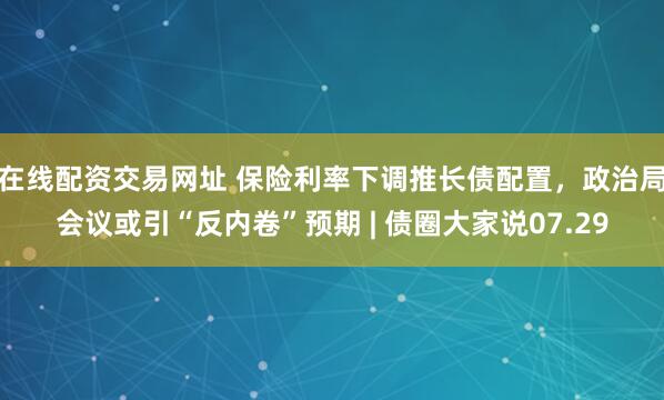 在线配资交易网址 保险利率下调推长债配置，政治局会议或引“反内卷”预期 | 债圈大家说07.29