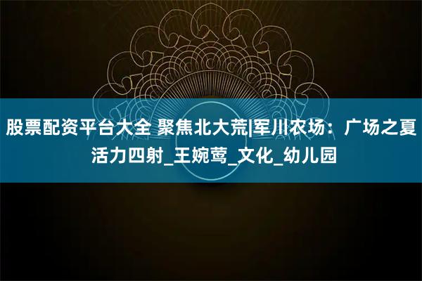股票配资平台大全 聚焦北大荒|军川农场：广场之夏 活力四射_王婉莺_文化_幼儿园