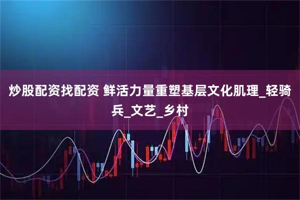 炒股配资找配资 鲜活力量重塑基层文化肌理_轻骑兵_文艺_乡村