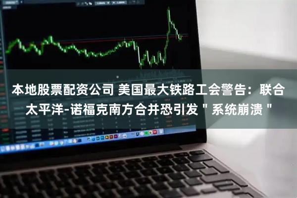 本地股票配资公司 美国最大铁路工会警告：联合太平洋-诺福克南方合并恐引发＂系统崩溃＂