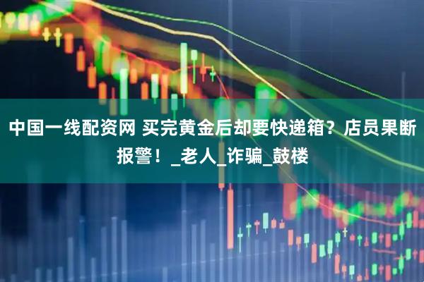 中国一线配资网 买完黄金后却要快递箱？店员果断报警！_老人_诈骗_鼓楼