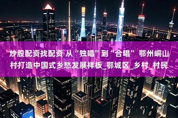炒股配资找配资 从“独唱”到“合唱” 鄂州峒山村打造中国式乡愁发展样板_鄂城区_乡村_村民