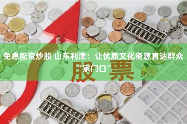 免息配资炒股 山东利津：让优质文化资源直达群众“家门口”
