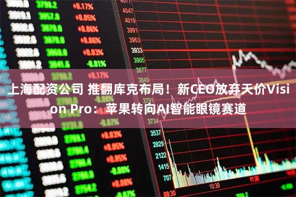 上海配资公司 推翻库克布局！新CEO放弃天价Vision Pro：苹果转向AI智能眼镜赛道
