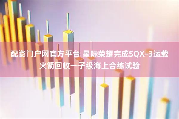 配资门户网官方平台 星际荣耀完成SQX-3运载火箭回收一子级海上合练试验